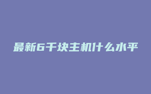 最新6千块主机什么水平