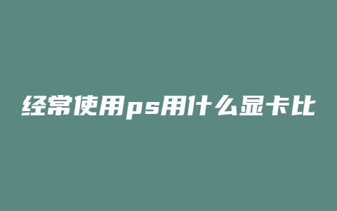 经常使用ps用什么显卡比较好