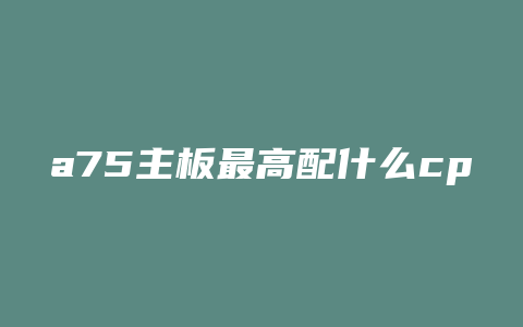 a75主板最高配什么cpu