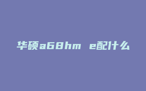 华硕a68hm e配什么cpu