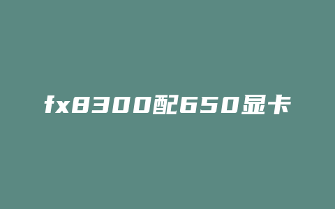 fx8300配650显卡可以玩什么游戏